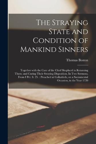 The Straying State and Condition of Mankind Sinners: Together With the Care of the Chief Shepherd in Returning Them; and Curing Their Straying Disposition. In Two Sermons, From I Pet. Ii. 25.: Preached at Gallashiels, on a Sacramental Occasion, In...