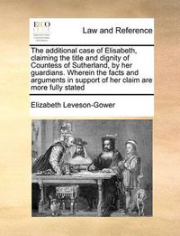 Cover image for The Additional Case of Elisabeth, Claiming the Title and Dignity of Countess of Sutherland, by Her Guardians. Wherein the Facts and Arguments in Support of Her Claim Are More Fully Stated