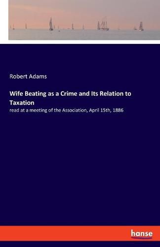 Cover image for Wife Beating as a Crime and Its Relation to Taxation: read at a meeting of the Association, April 15th, 1886