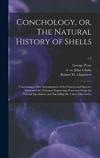 Cover image for Conchology, or, The Natural History of Shells: Containing a New Arrangement of the Genera and Species, Illustrated by Coloured Engravings Executed From the Natural Specimens, and Including the Latest Discoveries; c.2