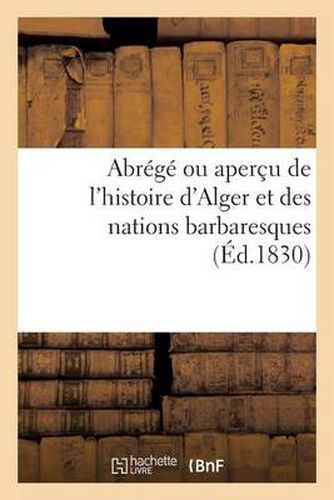 Abrege Ou Apercu de l'Histoire d'Alger Et Des Nations Barbaresques. Par Un Ami de la Justice: Et de l'Humanite