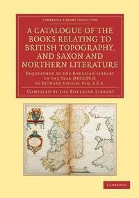 Cover image for A Catalogue of the Books Relating to British Topography, and Saxon and Northern Literature: Bequeathed to the Bodleian Library in the Year MDCCXCIX by Richard Gough, Esq. F.S.A.