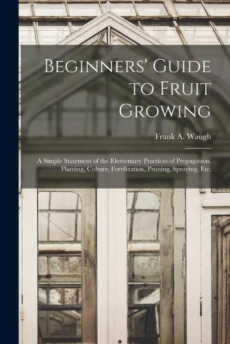 Beginners' Guide to Fruit Growing: a Simple Statement of the Elementary Practices of Propagation, Planting, Culture, Fertilization, Pruning, Spraying, Etc.