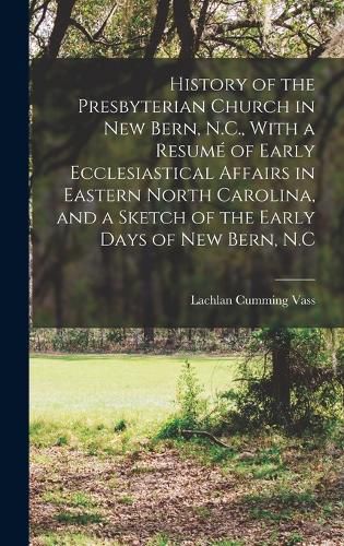 History of the Presbyterian Church in New Bern, N.C., With a Resume of Early Ecclesiastical Affairs in Eastern North Carolina, and a Sketch of the Early Days of New Bern, N.C