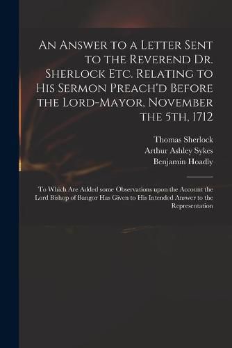 An Answer to a Letter Sent to the Reverend Dr. Sherlock Etc. Relating to His Sermon Preach'd Before the Lord-Mayor, November the 5th, 1712: to Which Are Added Some Observations Upon the Account the Lord Bishop of Bangor Has Given to His Intended...