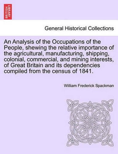 Cover image for An Analysis of the Occupations of the People, Shewing the Relative Importance of the Agricultural, Manufacturing, Shipping, Colonial, Commercial, and Mining Interests, of Great Britain and Its Dependencies Compiled from the Census of 1841.