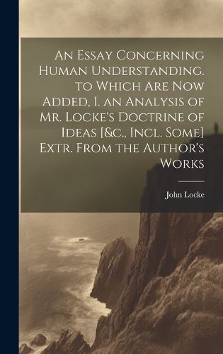 Cover image for An Essay Concerning Human Understanding. to Which Are Now Added, I. an Analysis of Mr. Locke's Doctrine of Ideas [&c., Incl. Some] Extr. From the Author's Works