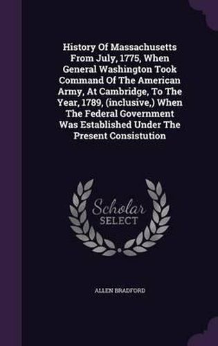 History of Massachusetts from July, 1775, When General Washington Took Command of the American Army, at Cambridge, to the Year, 1789, (Inclusive, ) When the Federal Government Was Established Under the Present Consistution