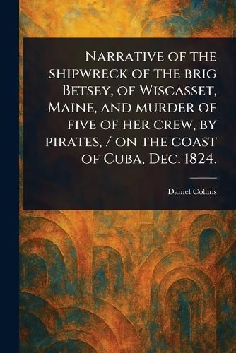Cover image for Narrative of the Shipwreck of the Brig Betsey, of Wiscasset, Maine, and Murder of Five of Her Crew, by Pirates, / on the Coast of Cuba, Dec. 1824.