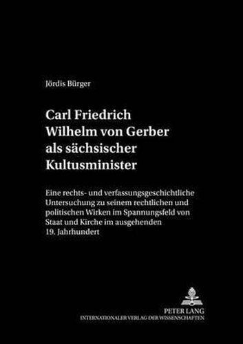 Carl Friedrich Wilhelm Von Gerber ALS Saechsischer Kultusminister: Eine Rechts- Und Verfassungsgeschichtliche Untersuchung Zu Seinem Rechtlichen Und Politischen Wirken Im Spannungsfeld Von Staat Und Kirche Im Ausgehenden 19. Jahrhundert