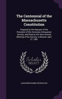 Cover image for The Centennial of the Massachusetts Constitution: Prepared at the Request of the President of the American Antiquarian Society, and Read at the Semi-Annual Meeting of the Society, in Boston, April 27, 1881