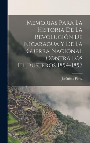 Cover image for Memorias para la historia de la revolucion de Nicaragua y de la guerra nacional contra los filibusteros 1854-1857