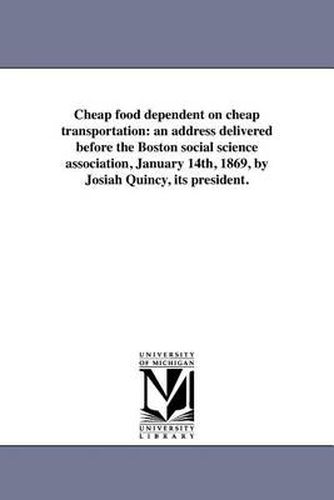 Cover image for Cheap Food Dependent on Cheap Transportation: An Address Delivered Before the Boston Social Science Association, January 14th, 1869, by Josiah Quincy, Its President.