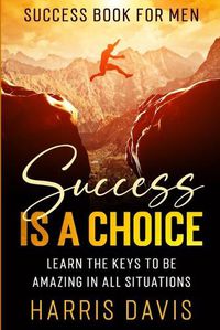 Cover image for Success Book For Men: Success Is A Choice - Learn The Keys To Be Amazing In All Situations