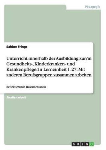Cover image for Unterricht innerhalb der Ausbildung zur/m Gesundheits-, Kinderkranken- und KrankenpflegerIn Lerneinheit I. 27: Mit anderen Berufsgruppen zusammen arbeiten: Reflektierende Dokumentation