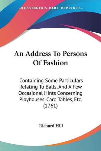 Cover image for An Address To Persons Of Fashion: Containing Some Particulars Relating To Balls, And A Few Occasional Hints Concerning Playhouses, Card Tables, Etc. (1761)