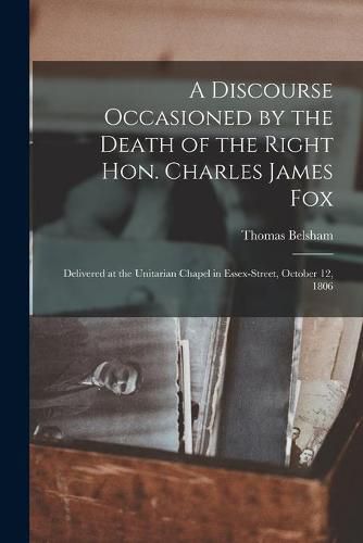 A Discourse Occasioned by the Death of the Right Hon. Charles James Fox [microform]: Delivered at the Unitarian Chapel in Essex-Street, October 12, 1806