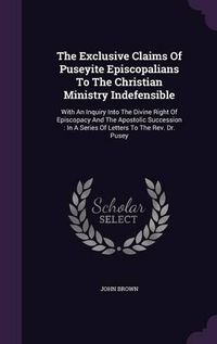 Cover image for The Exclusive Claims of Puseyite Episcopalians to the Christian Ministry Indefensible: With an Inquiry Into the Divine Right of Episcopacy and the Apostolic Succession: In a Series of Letters to the REV. Dr. Pusey