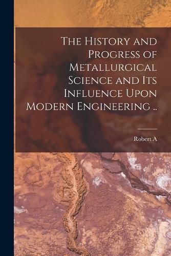 Cover image for The History and Progress of Metallurgical Science and its Influence Upon Modern Engineering ..