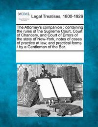 Cover image for The Attorney's Companion: Containing the Rules of the Supreme Court, Court of Chancery, and Court of Errors of the State of New-York, Notes of Cases of Practice at Law, and Practical Forms / By a Gentleman of the Bar.