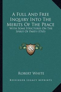 Cover image for A Full and Free Inquiry Into the Merits of the Peace: With Some Strictures on the Spirit of Party (1765)