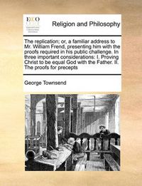 Cover image for The Replication; Or, a Familiar Address to Mr. William Frend, Presenting Him with the Proofs Required in His Public Challenge. in Three Important Considerations: I. Proving Christ to Be Equal God with the Father. II. the Proofs for Precepts