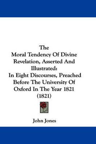 Cover image for The Moral Tendency of Divine Revelation, Asserted and Illustrated: In Eight Discourses, Preached Before the University of Oxford in the Year 1821 (1821)