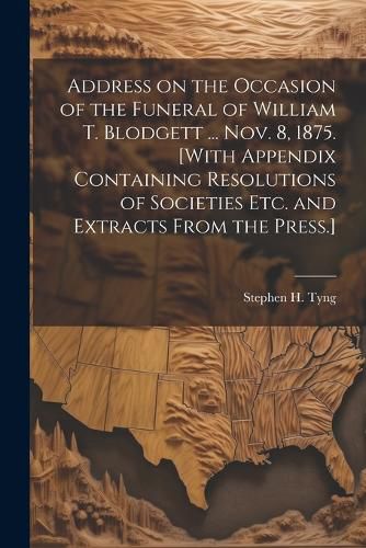 Address on the Occasion of the Funeral of William T. Blodgett ... Nov. 8, 1875. [With Appendix Containing Resolutions of Societies etc. and Extracts From the Press.]