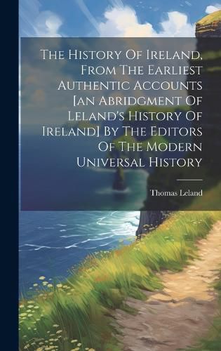 Cover image for The History Of Ireland, From The Earliest Authentic Accounts [an Abridgment Of Leland's History Of Ireland] By The Editors Of The Modern Universal History