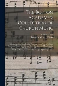 Cover image for The Boston Academy's Collection of Church Music: Consisting of the Most Popular Psalm and Hymn Tunes, Anthems, Sentences, Chants, &c., Old and New: Together With Many Beautiful Pieces, Tunes and Anthems, Selected From the Masses and Other Works Of...