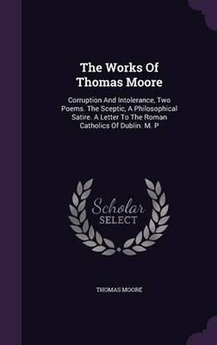 The Works of Thomas Moore: Corruption and Intolerance, Two Poems. the Sceptic, a Philosophical Satire. a Letter to the Roman Catholics of Dublin. M. P