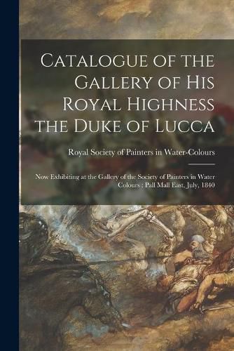 Cover image for Catalogue of the Gallery of His Royal Highness the Duke of Lucca: Now Exhibiting at the Gallery of the Society of Painters in Water Colours: Pall Mall East, July, 1840