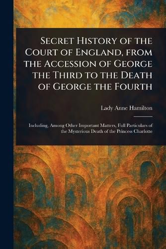 Cover image for Secret History of the Court of England, From the Accession of George the Third to the Death of George the Fourth