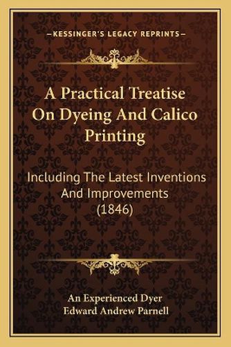 A Practical Treatise on Dyeing and Calico Printing: Including the Latest Inventions and Improvements (1846)