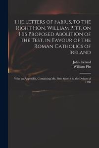 Cover image for The Letters of Fabius, to the Right Hon. William Pitt, on His Proposed Abolition of the Test, in Favour of the Roman Catholics of Ireland: With an Appendix, Containing Mr. Pitt's Speech in the Debate of 1790