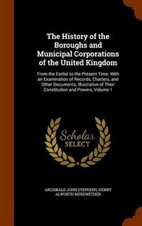 Cover image for The History of the Boroughs and Municipal Corporations of the United Kingdom: From the Earlist to the Present Time: With an Examination of Records, Charters, and Other Documents, Illustrative of Their Constitution and Powers, Volume 1