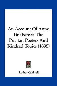 Cover image for An Account of Anne Bradstreet: The Puritan Poetess and Kindred Topics (1898)