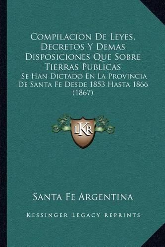 Cover image for Compilacion de Leyes, Decretos y Demas Disposiciones Que Sobre Tierras Publicas: Se Han Dictado En La Provincia de Santa Fe Desde 1853 Hasta 1866 (1867)