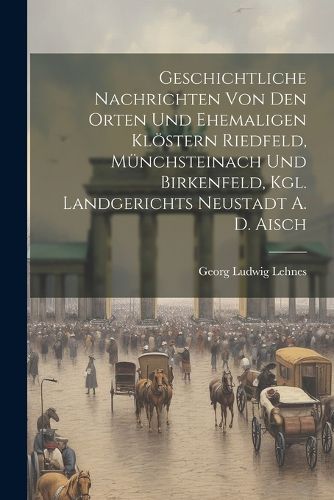 Cover image for Geschichtliche Nachrichten Von Den Orten Und Ehemaligen Kloestern Riedfeld, Muenchsteinach Und Birkenfeld, Kgl. Landgerichts Neustadt A. D. Aisch