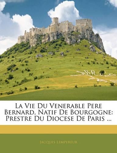 La Vie Du Venerable Pere Bernard, Natif de Bourgogne: Prestre Du Diocese de Paris ...