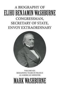 Cover image for A Biography of Elihu Benjamin Washburne Congressman, Secretary of State, Envoy Extraordinary: Volume Six: Remaining Years in France as American Minister