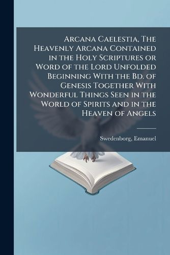 Cover image for Arcana Caelestia, The Heavenly Arcana Contained in the Holy Scriptures or Word of the Lord Unfolded Beginning With the Bd. of Genesis Together With Wonderful Things Seen in the World of Spirits and in the Heaven of Angels