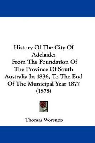 Cover image for History of the City of Adelaide: From the Foundation of the Province of South Australia in 1836, to the End of the Municipal Year 1877 (1878)