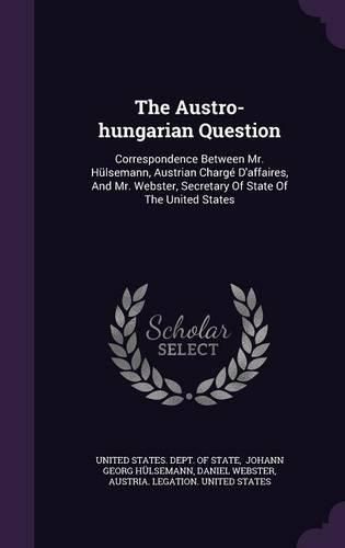 Cover image for The Austro-Hungarian Question: Correspondence Between Mr. Hulsemann, Austrian Charge D'Affaires, and Mr. Webster, Secretary of State of the United States