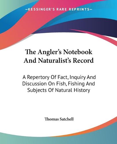 The Angler's Notebook and Naturalist's Record: A Repertory of Fact, Inquiry and Discussion on Fish, Fishing and Subjects of Natural History