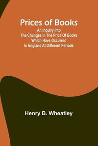 Cover image for Prices of Books; An Inquiry into the Changes in the Price of Books which have occurred in England at different Periods