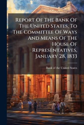 Cover image for Report of the Bank of the United States, to the Committee of Ways and Means of the House of Representatives, January 28, 1833