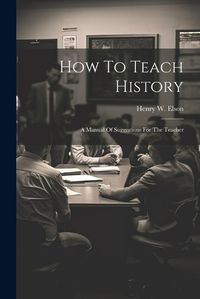 Cover image for How To Teach History; A Manual Of Suggestions For The Teacher