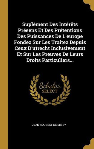 Cover image for Suplement Des Interets Presens Et Des Pretentions Des Puissances De L'europe Fondez Sur Les Traitez Depuis Ceux D'utrecht Inclusivement Et Sur Les Preuves De Leurs Droits Particuliers...