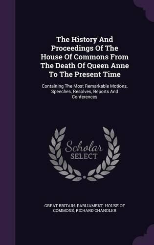 The History and Proceedings of the House of Commons from the Death of Queen Anne to the Present Time: Containing the Most Remarkable Motions, Speeches, Resolves, Reports and Conferences